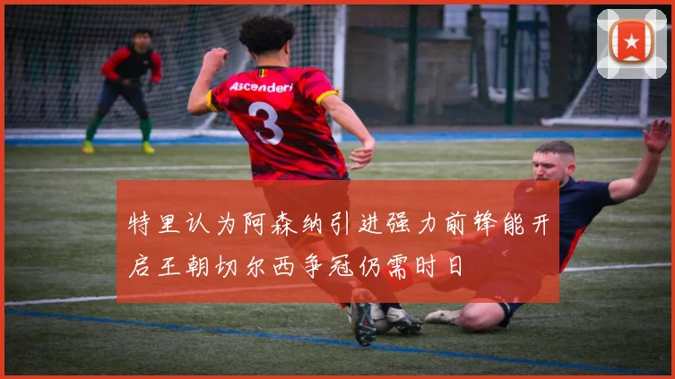 特里认为阿森纳引进强力前锋能开启王朝切尔西争冠仍需时日