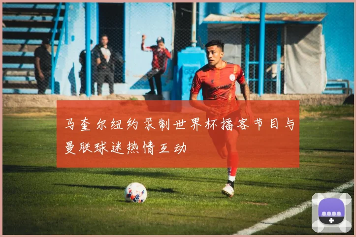 马奎尔纽约录制世界杯播客节目与曼联球迷热情互动