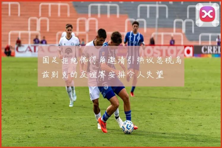 国足拒绝佛得角邀请引热议忽视乌兹别克的友谊赛安排令人失望