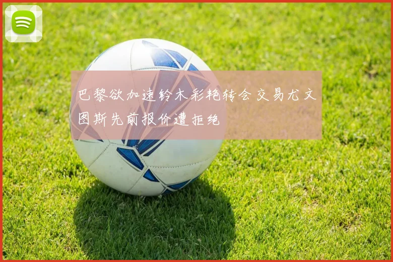 巴黎欲加速铃木彩艳转会交易尤文图斯先前报价遭拒绝