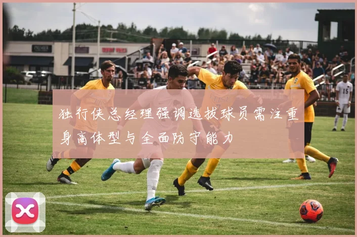 独行侠总经理强调选拔球员需注重身高体型与全面防守能力