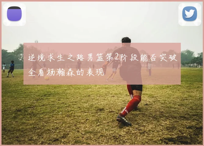 逆境求生之路男篮第2阶段能否突破全看杨瀚森的表现