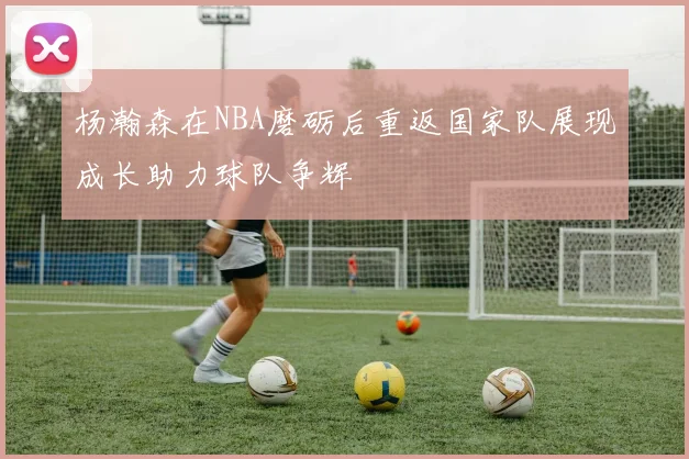 杨瀚森在NBA磨砺后重返国家队展现成长助力球队争辉