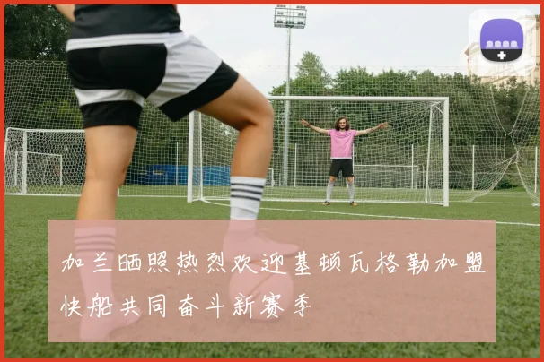 加兰晒照热烈欢迎基顿瓦格勒加盟快船共同奋斗新赛季
