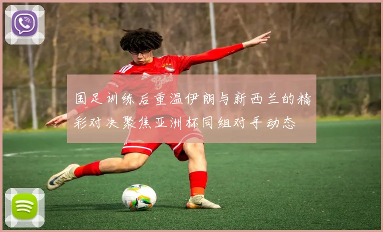 国足训练后重温伊朗与新西兰的精彩对决聚焦亚洲杯同组对手动态