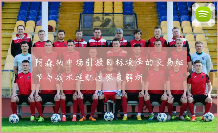 阿森纳中场引援目标埃泽的交易细节与战术适配性深度解析