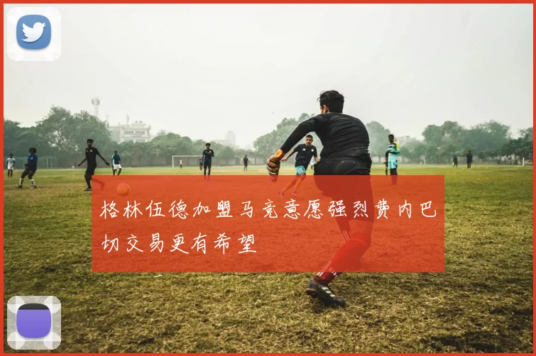 格林伍德加盟马竞意愿强烈费内巴切交易更有希望