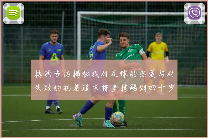 梅西专访揭秘我对足球的热爱与对失败的执着追求将坚持踢到四十岁