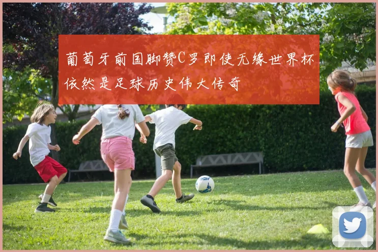 葡萄牙前国脚赞C罗即使无缘世界杯依然是足球历史伟大传奇