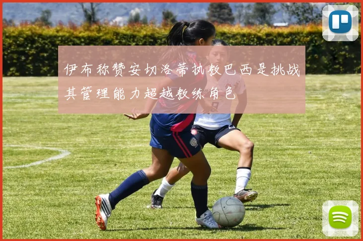 伊布称赞安切洛蒂执教巴西是挑战其管理能力超越教练角色