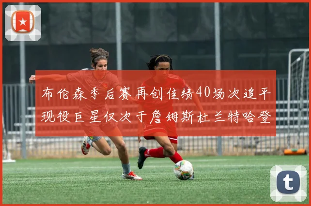 布伦森季后赛再创佳绩40场次追平现役巨星仅次于詹姆斯杜兰特哈登