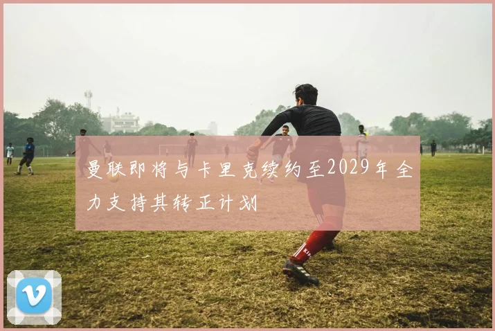 曼联即将与卡里克续约至2029年全力支持其转正计划