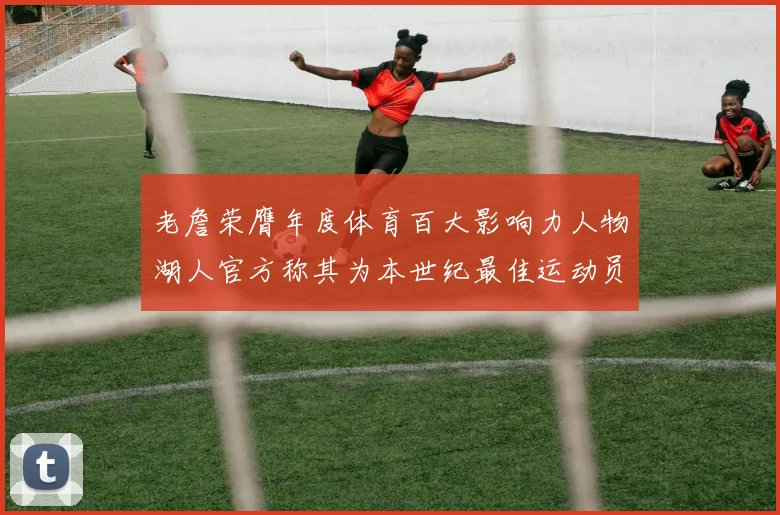 老詹荣膺年度体育百大影响力人物湖人官方称其为本世纪最佳运动员